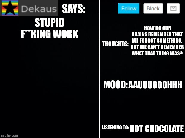 Dekaus' Ramblings 2.0 | HOW DO OUR BRAINS REMEMBER THAT WE FORGOT SOMETHING, BUT WE CAN'T REMEMBER WHAT THAT THING WAS? STUPID F**KING WORK; AAUUUGGGHHH; HOT CHOCOLATE | image tagged in dekaus' ramblings 2 0 | made w/ Imgflip meme maker