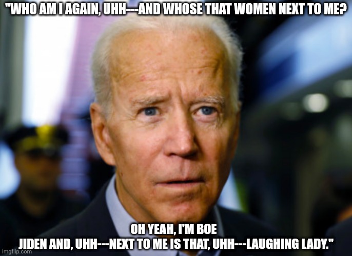 Joe Biden DOESN'T REMEMBER his own name and the name of the Vice President... | "WHO AM I AGAIN, UHH---AND WHOSE THAT WOMEN NEXT TO ME? OH YEAH, I'M BOE  
JIDEN AND, UHH---NEXT TO ME IS THAT, UHH---LAUGHING LADY." | image tagged in joe biden confused,kamala harris,president,dementia,vice president,memes | made w/ Imgflip meme maker