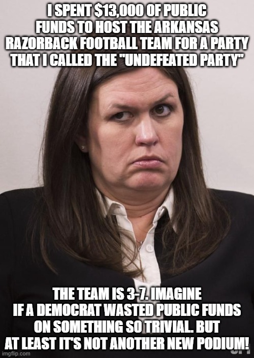 crazy sarah huckabee sanders | I SPENT $13,000 OF PUBLIC FUNDS TO HOST THE ARKANSAS RAZORBACK FOOTBALL TEAM FOR A PARTY THAT I CALLED THE "UNDEFEATED PARTY"; THE TEAM IS 3-7. IMAGINE IF A DEMOCRAT WASTED PUBLIC FUNDS ON SOMETHING SO TRIVIAL. BUT AT LEAST IT'S NOT ANOTHER NEW PODIUM! | image tagged in crazy sarah huckabee sanders | made w/ Imgflip meme maker