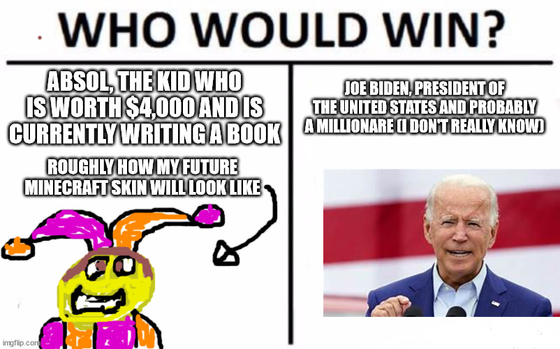 who do like like better | ABSOL, THE KID WHO IS WORTH $4,000 AND IS CURRENTLY WRITING A BOOK; JOE BIDEN, PRESIDENT OF THE UNITED STATES AND PROBABLY A MILLIONARE (I DON'T REALLY KNOW); ROUGHLY HOW MY FUTURE MINECRAFT SKIN WILL LOOK LIKE | image tagged in memes,who would win,mooooooooooo | made w/ Imgflip meme maker