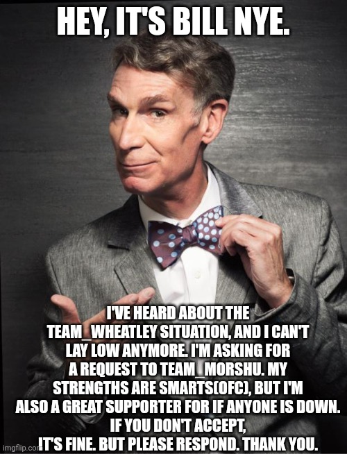 Bill nye is asking for a request to Team_Morshu | HEY, IT'S BILL NYE. I'VE HEARD ABOUT THE TEAM_WHEATLEY SITUATION, AND I CAN'T LAY LOW ANYMORE. I'M ASKING FOR A REQUEST TO TEAM_MORSHU. MY STRENGTHS ARE SMARTS(OFC), BUT I'M ALSO A GREAT SUPPORTER FOR IF ANYONE IS DOWN.
IF YOU DON'T ACCEPT, IT'S FINE. BUT PLEASE RESPOND. THANK YOU. | image tagged in bill nye,team_morshu | made w/ Imgflip meme maker