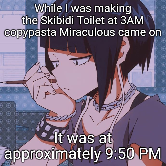 lol | While I was making the Skibidi Toilet at 3AM copypasta Miraculous came on; It was at approximately 9:50 PM | image tagged in kyoka jiro | made w/ Imgflip meme maker