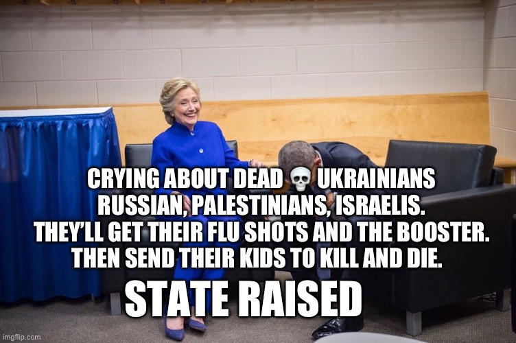 Hillary Obama Laugh | CRYING ABOUT DEAD 💀 UKRAINIANS RUSSIAN, PALESTINIANS, ISRAELIS. THEY’LL GET THEIR FLU SHOTS AND THE BOOSTER. THEN SEND THEIR KIDS TO KILL AND DIE. STATE RAISED | image tagged in hillary obama laugh | made w/ Imgflip meme maker