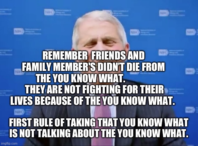 Fauci laughs at the suckers | REMEMBER  FRIENDS AND FAMILY MEMBER'S DIDN’T DIE FROM THE YOU KNOW WHAT.                THEY ARE NOT FIGHTING FOR THEIR LIVES BECAUSE OF THE YOU KNOW WHAT. FIRST RULE OF TAKING THAT YOU KNOW WHAT   IS NOT TALKING ABOUT THE YOU KNOW WHAT. | image tagged in fauci laughs at the suckers | made w/ Imgflip meme maker