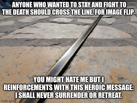 ANYONE WHO WANTED TO STAY AND FIGHT TO THE DEATH SHOULD CROSS THE LINE. FOR IMAGE FLIP; YOU MIGHT HATE ME BUT I REINFORCEMENTS WITH THIS HEROIC MESSAGE: I SHALL NEVER SURRENDER OR RETREAT. | made w/ Imgflip meme maker