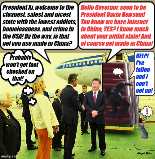 Xi Jinping visits gavin newsom in San Francisco | President Xi, welcome to the    
cleanest, safest and nicest    
state with the lowest addicts,  
homelessness, and crime in 
the USA! By the way, is that
gel you use made in China? Hello Governor, soon to be
President Gavin Newsom!
You know we have internet
in China, YES? I know much
about your pitiful state! And,
of course gel made in China! HELP!
I've
fallen
and I
can't
get up! Probably
   won't get fact
checked on
 that! Angel Soto | image tagged in xi jinping visits gavin in san francisco,xi jinping,gavin newsom,california,help i've fallen and i can't get up,made in china | made w/ Imgflip meme maker