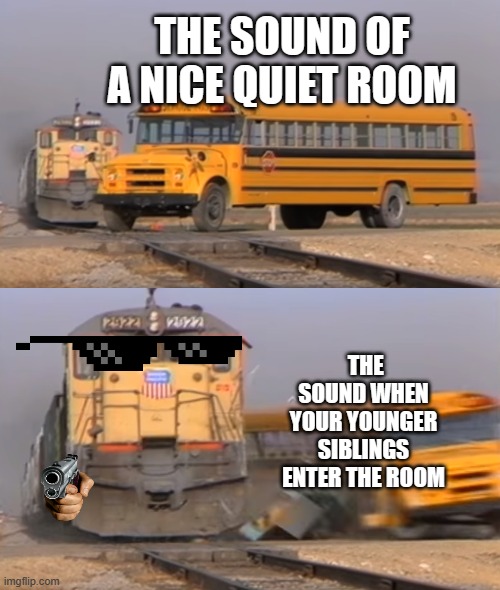 rooms | THE SOUND OF A NICE QUIET ROOM; THE SOUND WHEN YOUR YOUNGER SIBLINGS ENTER THE ROOM | image tagged in a train hitting a school bus | made w/ Imgflip meme maker