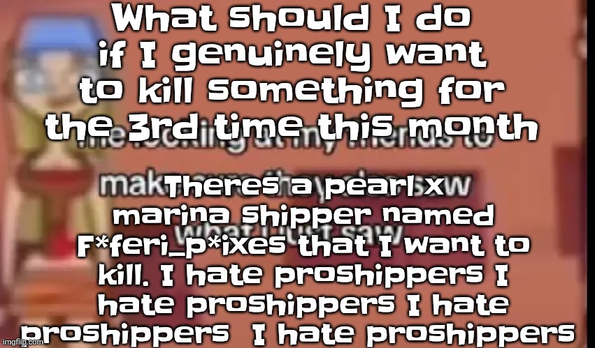 Guys why do I feel so violent all the time | What should I do if I genuinely want to kill something for the 3rd time this month; Theres a pearl x marina shipper named F*feri_p*ixes that I want to kill. I hate proshippers I hate proshippers I hate proshippers  I hate proshippers | image tagged in scare | made w/ Imgflip meme maker