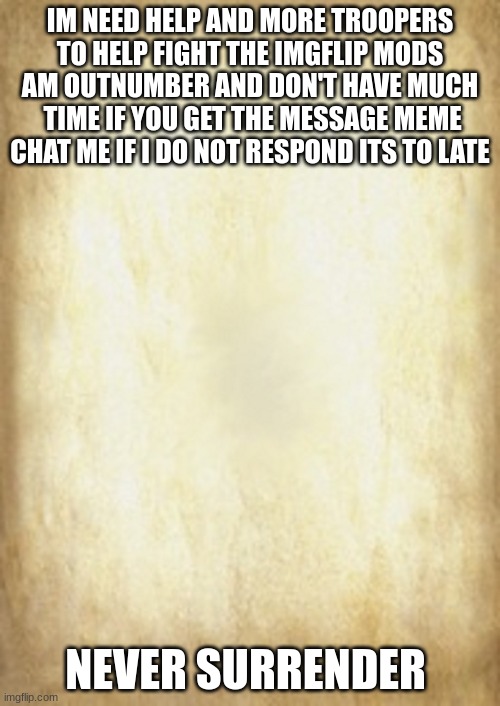 Old Letter | IM NEED HELP AND MORE TROOPERS TO HELP FIGHT THE IMGFLIP MODS AM OUTNUMBER AND DON'T HAVE MUCH  TIME IF YOU GET THE MESSAGE MEME CHAT ME IF I DO NOT RESPOND ITS TO LATE; NEVER SURRENDER | image tagged in old letter | made w/ Imgflip meme maker