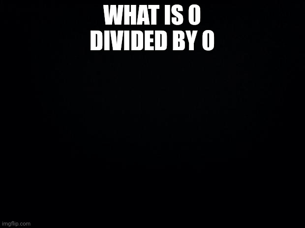 Black background | WHAT IS 0 DIVIDED BY 0 | image tagged in black background | made w/ Imgflip meme maker