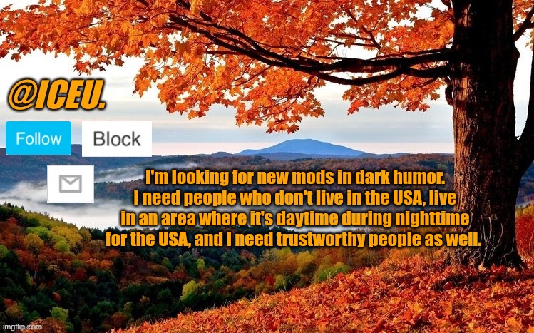 You have to qualify for all 3 categories | I'm looking for new mods in dark humor. I need people who don't live in the USA, live in an area where it's daytime during nighttime for the USA, and I need trustworthy people as well. | image tagged in iceu fall template | made w/ Imgflip meme maker