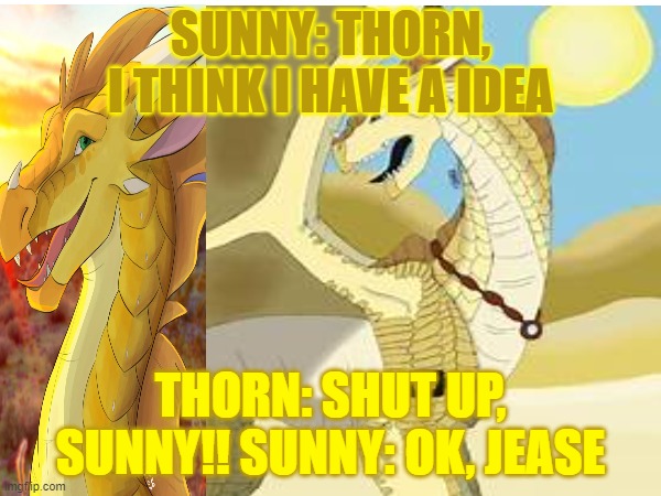 Surn(Sunny thorn) agurement | SUNNY: THORN, I THINK I HAVE A IDEA; THORN: SHUT UP, SUNNY!! SUNNY: OK, JEASE | image tagged in funny | made w/ Imgflip meme maker