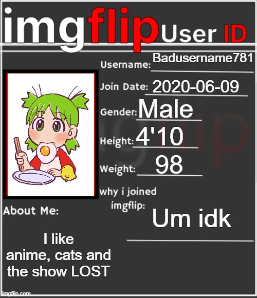 me | Badusername781; 2020-06-09; Male; 4'10; 98; Um idk; I like anime, cats and the show LOST | image tagged in imgflip user id | made w/ Imgflip meme maker