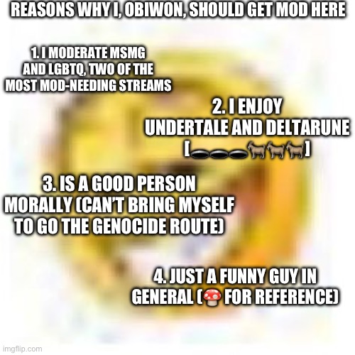 goofy ahh emoji | REASONS WHY I, OBIWON, SHOULD GET MOD HERE; 1. I MODERATE MSMG AND LGBTQ, TWO OF THE MOST MOD-NEEDING STREAMS; 2. I ENJOY UNDERTALE AND DELTARUNE [🕳️🕳️🕳️🐐🐐🐐]; 3. IS A GOOD PERSON MORALLY (CAN’T BRING MYSELF TO GO THE GENOCIDE ROUTE); 4. JUST A FUNNY GUY IN GENERAL (🍄 FOR REFERENCE) | image tagged in goofy ahh emoji | made w/ Imgflip meme maker