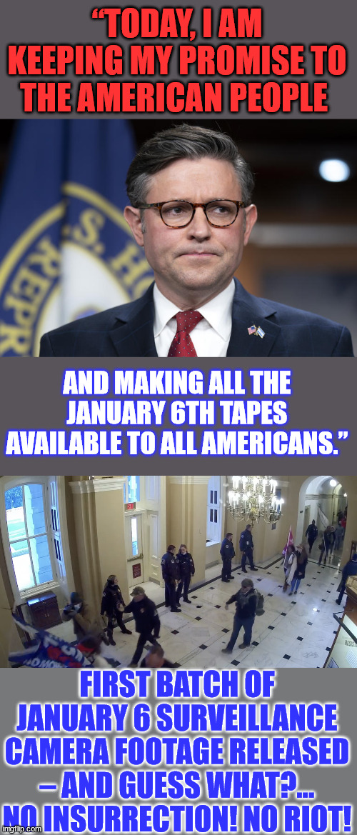 No selective leaking by a democrat or rino... | “TODAY, I AM KEEPING MY PROMISE TO THE AMERICAN PEOPLE; AND MAKING ALL THE JANUARY 6TH TAPES AVAILABLE TO ALL AMERICANS.”; FIRST BATCH OF JANUARY 6 SURVEILLANCE CAMERA FOOTAGE RELEASED – AND GUESS WHAT?… NO INSURRECTION! NO RIOT! | image tagged in speaker,promises,keep it real,truth,delivery | made w/ Imgflip meme maker