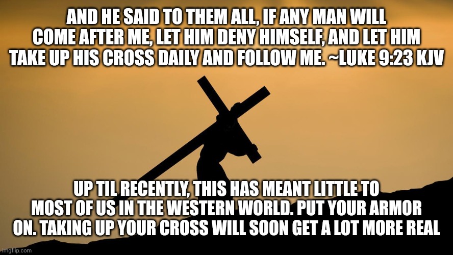 jesus crossfit | AND HE SAID TO THEM ALL, IF ANY MAN WILL COME AFTER ME, LET HIM DENY HIMSELF, AND LET HIM TAKE UP HIS CROSS DAILY AND FOLLOW ME. ~LUKE 9:23 KJV; UP TIL RECENTLY, THIS HAS MEANT LITTLE TO MOST OF US IN THE WESTERN WORLD. PUT YOUR ARMOR ON. TAKING UP YOUR CROSS WILL SOON GET A LOT MORE REAL | image tagged in jesus crossfit | made w/ Imgflip meme maker