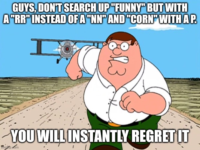 Peter Griffin running away | GUYS, DON'T SEARCH UP "FUNNY" BUT WITH A "RR" INSTEAD OF A "NN" AND "CORN" WITH A P. YOU WILL INSTANTLY REGRET IT | image tagged in peter griffin running away | made w/ Imgflip meme maker