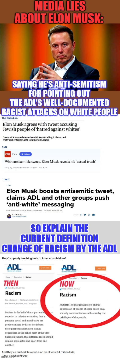 the Anti-Defamation League teaches children in America that only white kids are racists. | MEDIA LIES ABOUT ELON MUSK:; SAYING HE'S ANTI-SEMITISM FOR POINTING OUT THE ADL’S WELL-DOCUMENTED RACIST ATTACKS ON WHITE PEOPLE; SO EXPLAIN THE CURRENT DEFINITION CHANGE OF RACISM BY THE ADL | image tagged in elon musk,exposed,anti,white,jewish,league | made w/ Imgflip meme maker