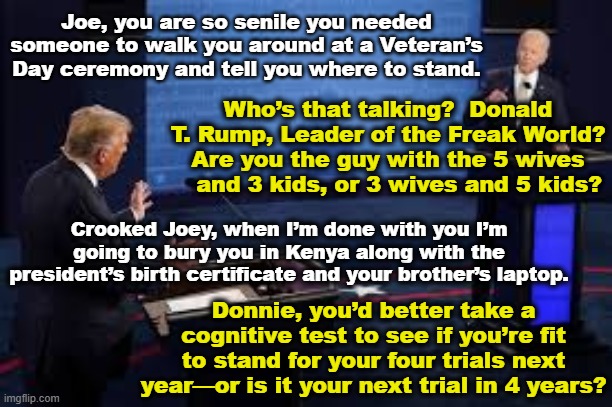 T-Rump and Old Joe Debating | Joe, you are so senile you needed someone to walk you around at a Veteran’s Day ceremony and tell you where to stand. Who’s that talking?  Donald T. Rump, Leader of the Freak World? Are you the guy with the 5 wives    and 3 kids, or 3 wives and 5 kids? Crooked Joey, when I’m done with you I’m going to bury you in Kenya along with the president’s birth certificate and your brother’s laptop. Donnie, you’d better take a cognitive test to see if you’re fit to stand for your four trials next year—or is it your next trial in 4 years? | image tagged in maga,left wing,smilin biden,trump,presidential debate,donald trump you're fired | made w/ Imgflip meme maker