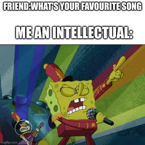 Listen to it | FRIEND:WHAT'S YOUR FAVOURITE SONG; ME AN INTELLECTUAL: | image tagged in spongebob | made w/ Imgflip meme maker