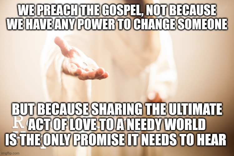 Jesus beckoning | WE PREACH THE GOSPEL, NOT BECAUSE WE HAVE ANY POWER TO CHANGE SOMEONE; BUT BECAUSE SHARING THE ULTIMATE ACT OF LOVE TO A NEEDY WORLD IS THE ONLY PROMISE IT NEEDS TO HEAR | image tagged in jesus beckoning | made w/ Imgflip meme maker