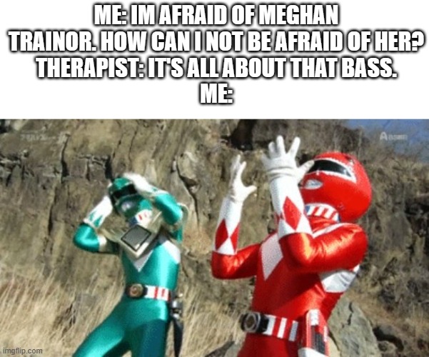 NEW TREND GUYS! IM AFRAID OF CELEBRITIES! | ME: IM AFRAID OF MEGHAN TRAINOR. HOW CAN I NOT BE AFRAID OF HER?
THERAPIST: IT'S ALL ABOUT THAT BASS.
ME: | image tagged in suffering power ranger,im afraid | made w/ Imgflip meme maker