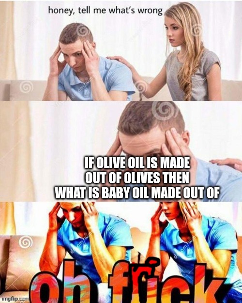 Oh no | IF OLIVE OIL IS MADE OUT OF OLIVES THEN WHAT IS BABY OIL MADE OUT OF | image tagged in oh frick,oh no | made w/ Imgflip meme maker