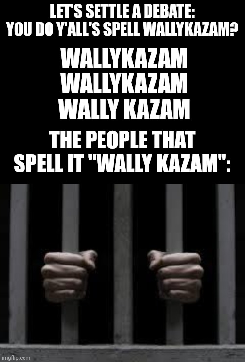 How do y'all's spell Wallykazam | LET'S SETTLE A DEBATE:
YOU DO Y'ALL'S SPELL WALLYKAZAM? WALLYKAZAM
WALLYKAZAM
WALLY KAZAM; THE PEOPLE THAT SPELL IT "WALLY KAZAM": | image tagged in jail,wallykazam,how do you spell it | made w/ Imgflip meme maker