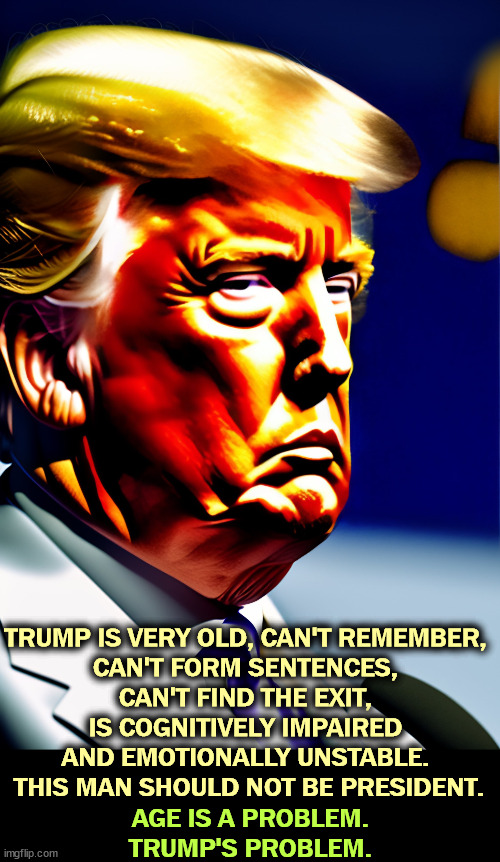 TRUMP IS VERY OLD, CAN'T REMEMBER, 
CAN'T FORM SENTENCES, 
CAN'T FIND THE EXIT, 
IS COGNITIVELY IMPAIRED 
AND EMOTIONALLY UNSTABLE. 
THIS MAN SHOULD NOT BE PRESIDENT. AGE IS A PROBLEM. TRUMP'S PROBLEM. | image tagged in trump,old,age,memory,senile,impaired | made w/ Imgflip meme maker