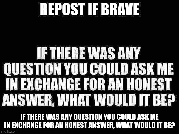 REPOST IF BRAVE; IF THERE WAS ANY QUESTION YOU COULD ASK ME IN EXCHANGE FOR AN HONEST ANSWER, WHAT WOULD IT BE? | made w/ Imgflip meme maker