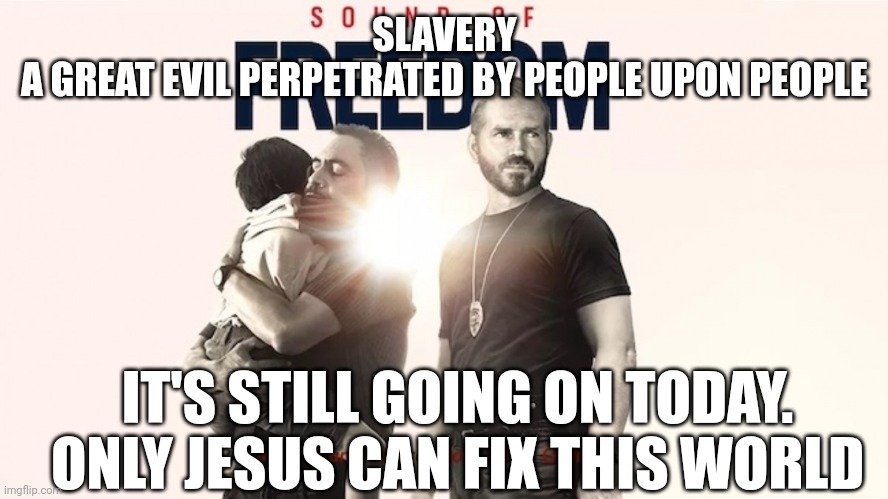 Sound of freedom | SLAVERY
A GREAT EVIL PERPETRATED BY PEOPLE UPON PEOPLE; IT'S STILL GOING ON TODAY. ONLY JESUS CAN FIX THIS WORLD | image tagged in sound of freedom | made w/ Imgflip meme maker