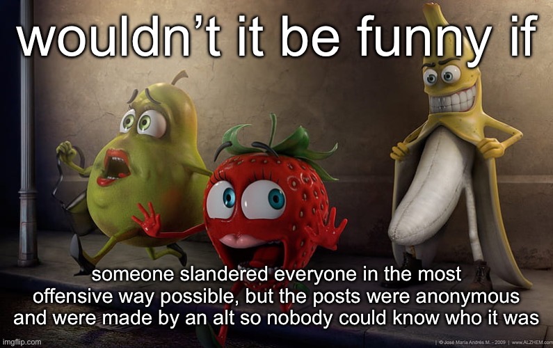 flashing banana | wouldn’t it be funny if; someone slandered everyone in the most offensive way possible, but the posts were anonymous and were made by an alt so nobody could know who it was | image tagged in flashing banana | made w/ Imgflip meme maker