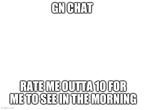 Be as critical as you’d like | GN CHAT; RATE ME OUTTA 10 FOR ME TO SEE IN THE MORNING | made w/ Imgflip meme maker