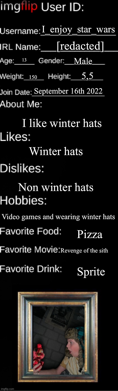 Imgflip user ID | I_enjoy_star_wars; [redacted]; Male; 13; 5,5; 150; September 16th 2022; I like winter hats; Winter hats; Non winter hats; Video games and wearing winter hats; Pizza; Revenge of the sith; Sprite | image tagged in imgflip user id | made w/ Imgflip meme maker