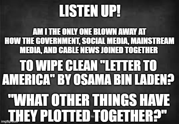 Government Conspiring Letter to America | LISTEN UP! AM I THE ONLY ONE BLOWN AWAY AT HOW THE GOVERNMENT, SOCIAL MEDIA, MAINSTREAM MEDIA, AND CABLE NEWS JOINED TOGETHER; TO WIPE CLEAN "LETTER TO AMERICA" BY OSAMA BIN LADEN? "WHAT OTHER THINGS HAVE THEY PLOTTED TOGETHER?" | image tagged in usa,osama,letter,government,social media | made w/ Imgflip meme maker