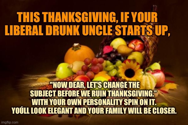 Liberal thanksgiving | THIS THANKSGIVING, IF YOUR LIBERAL DRUNK UNCLE STARTS UP, "NOW DEAR, LET'S CHANGE THE SUBJECT BEFORE WE RUIN THANKSGIVING.” 
WITH YOUR OWN PERSONALITY SPIN ON IT.
 YOÚLL LOOK ELEGANT AND YOUR FAMILY WILL BE CLOSER. | image tagged in thanksgiving,liberal thanksgiving,family | made w/ Imgflip meme maker