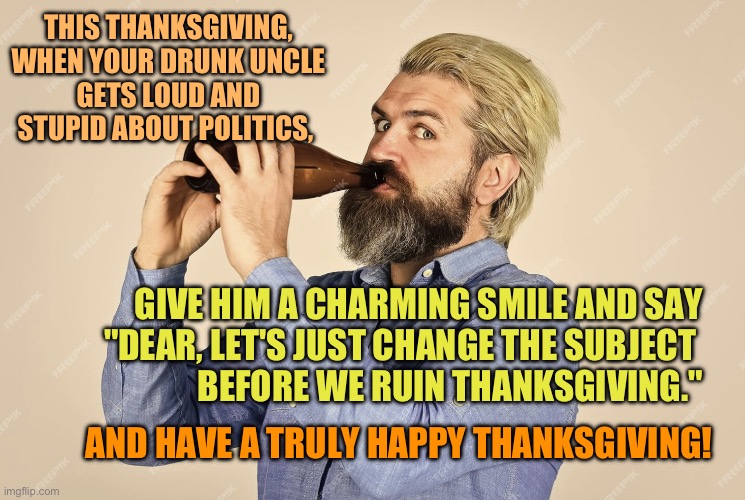 Drunk uncle at thanksgiving | THIS THANKSGIVING,
 WHEN YOUR DRUNK UNCLE 
GETS LOUD AND STUPID ABOUT POLITICS, GIVE HIM A CHARMING SMILE AND SAY
 "DEAR, LET'S JUST CHANGE THE SUBJECT 
BEFORE WE RUIN THANKSGIVING."; AND HAVE A TRULY HAPPY THANKSGIVING! | image tagged in thanksgiving,drunk uncle,family drama | made w/ Imgflip meme maker