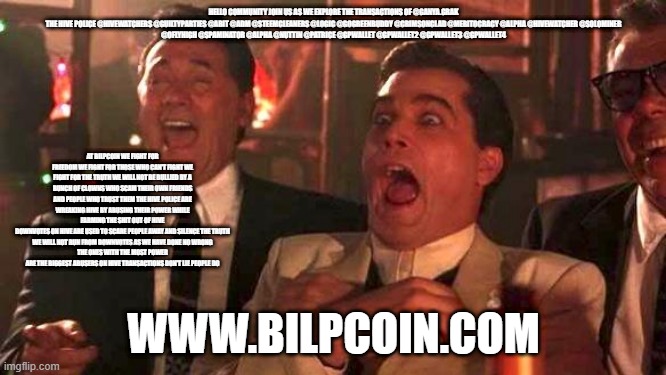 GOODFELLAS LAUGHING SCENE, HENRY HILL | HELLO COMMUNITY JOIN US AS WE EXPLORE THE TRANSACTIONS OF @GANYA.GRAK

THE HIVE POLICE @HIVEWATCHERS @GUILTYPARTIES @ABIT @ADM @STEEMCLEANERS @LOGIC @GOGREENBUDDY @CRIMSONCLAD @MERITOCRACY @ALPHA @HIVEWATCHER @SOLOMINER @OFLYHIGH @SPAMINATOR @ALPHA @NUTTIN @PATRICE @GPWALLET @GPWALLET2 @GPWALLET3 @GPWALLET4; AT BILPCOIN WE FIGHT FOR FREEDOM WE FIGHT FOR THOSE WHO CAN'T FIGHT WE FIGHT FOR THE TRUTH WE WILL NOT BE BULLIED BY A BUNCH OF CLOWNS WHO SCAM THEIR OWN FRIENDS AND PEOPLE WHO TRUST THEM THE HIVE POLICE ARE WREAKING HIVE BY ABUSING THEIR POWER WHILE FARMING THE SHIT OUT OF HIVE
DOWNVOTES ON HIVE ARE USED TO SCARE PEOPLE AWAY AND SILENCE THE TRUTH
WE WILL NOT RUN FROM DOWNVOTES AS WE HAVE DONE NO WRONG
THE ONES WITH THE MOST POWER ARE THE BIGGEST ABUSERS ON HIVE TRANSACTIONS DON'T LIE PEOPLE DO; WWW.BILPCOIN.COM | image tagged in goodfellas laughing scene henry hill | made w/ Imgflip meme maker