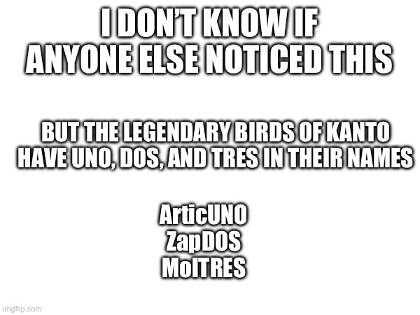 Kanto birds | I DON’T KNOW IF ANYONE ELSE NOTICED THIS; BUT THE LEGENDARY BIRDS OF KANTO HAVE UNO, DOS, AND TRES IN THEIR NAMES; ArticUNO
ZapDOS
MolTRES | made w/ Imgflip meme maker