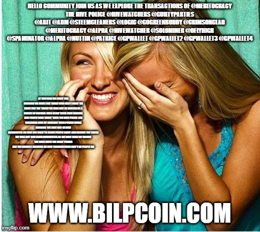 Laughing Girls | HELLO COMMUNITY JOIN US AS WE EXPLORE THE TRANSACTIONS OF @MERITOCRACY
THE HIVE POLICE @HIVEWATCHERS @GUILTYPARTIES @ABIT @ADM @STEEMCLEANERS @LOGIC @GOGREENBUDDY @CRIMSONCLAD @MERITOCRACY @ALPHA @HIVEWATCHER @SOLOMINER @OFLYHIGH @SPAMINATOR @ALPHA @NUTTIN @PATRICE @GPWALLET @GPWALLET2 @GPWALLET3 @GPWALLET4; AT BILPCOIN WE FIGHT FOR FREEDOM WE FIGHT FOR THOSE WHO CAN'T FIGHT WE FIGHT FOR THE TRUTH WE WILL NOT BE BULLIED BY A BUNCH OF CLOWNS WHO SCAM THEIR OWN FRIENDS AND PEOPLE WHO TRUST THEM THE HIVE POLICE ARE WREAKING HIVE BY ABUSING THEIR POWER WHILE FARMING THE SHIT OUT OF HIVE
DOWNVOTES ON HIVE ARE USED TO SCARE PEOPLE AWAY AND SILENCE THE TRUTH
WE WILL NOT RUN FROM DOWNVOTES AS WE HAVE DONE NO WRONG
THE ONES WITH THE MOST POWER ARE THE BIGGEST ABUSERS ON HIVE TRANSACTIONS DON'T LIE PEOPLE DO; WWW.BILPCOIN.COM | image tagged in laughing girls | made w/ Imgflip meme maker