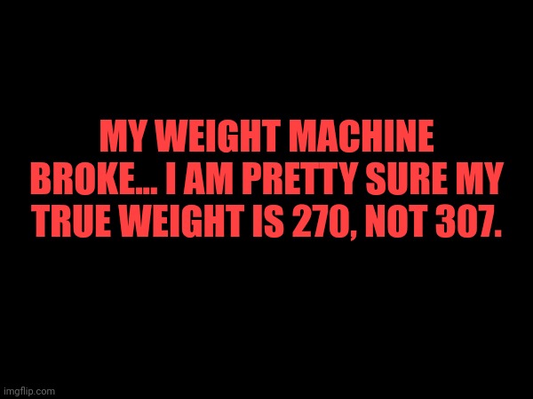 MY WEIGHT MACHINE BROKE... I AM PRETTY SURE MY TRUE WEIGHT IS 270, NOT 307. | made w/ Imgflip meme maker