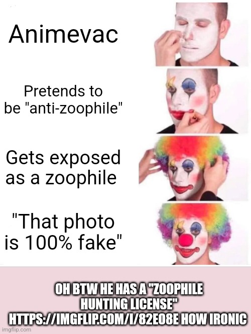 Get this zoophile!: https://imgflip.com/i/82eo8e (his hunting license got nullified) | Animevac; Pretends to be "anti-zoophile"; Gets exposed as a zoophile; "That photo is 100% fake"; OH BTW HE HAS A "ZOOPHILE HUNTING LICENSE" HTTPS://IMGFLIP.COM/I/82EO8E HOW IRONIC | image tagged in memes,clown applying makeup | made w/ Imgflip meme maker