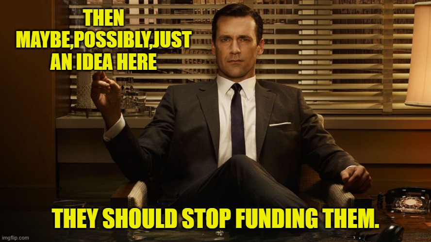 MadMen | THEN MAYBE,POSSIBLY,JUST AN IDEA HERE THEY SHOULD STOP FUNDING THEM. | image tagged in madmen | made w/ Imgflip meme maker