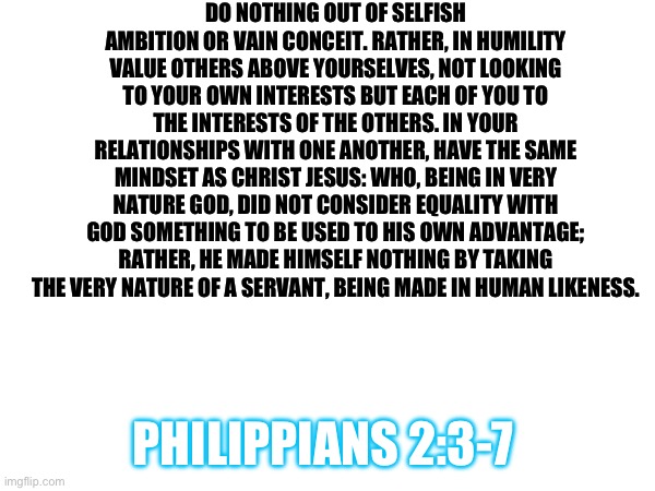 A Bible Verse For Y’all | DO NOTHING OUT OF SELFISH AMBITION OR VAIN CONCEIT. RATHER, IN HUMILITY VALUE OTHERS ABOVE YOURSELVES, NOT LOOKING TO YOUR OWN INTERESTS BUT EACH OF YOU TO THE INTERESTS OF THE OTHERS. IN YOUR RELATIONSHIPS WITH ONE ANOTHER, HAVE THE SAME MINDSET AS CHRIST JESUS: WHO, BEING IN VERY NATURE GOD, DID NOT CONSIDER EQUALITY WITH GOD SOMETHING TO BE USED TO HIS OWN ADVANTAGE; RATHER, HE MADE HIMSELF NOTHING BY TAKING THE VERY NATURE OF A SERVANT, BEING MADE IN HUMAN LIKENESS. PHILIPPIANS 2:3-7 | image tagged in bible,bible verse,scripture | made w/ Imgflip meme maker