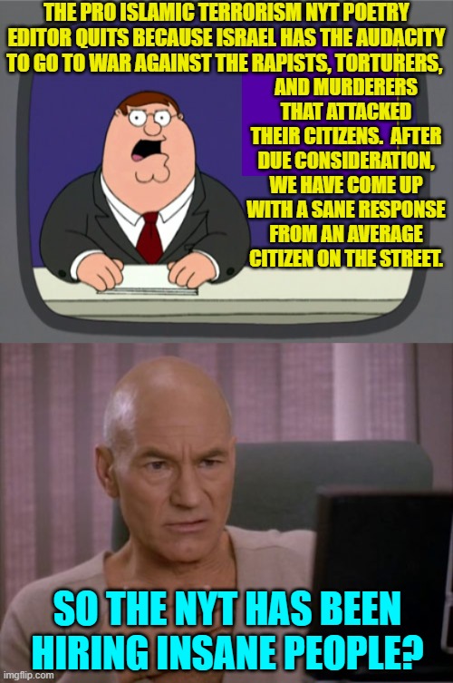 Yes . . . pretty much. | THE PRO ISLAMIC TERRORISM NYT POETRY EDITOR QUITS BECAUSE ISRAEL HAS THE AUDACITY TO GO TO WAR AGAINST THE RAPISTS, TORTURERS, AND MURDERERS THAT ATTACKED THEIR CITIZENS.  AFTER DUE CONSIDERATION, WE HAVE COME UP WITH A SANE RESPONSE FROM AN AVERAGE CITIZEN ON THE STREET. SO THE NYT HAS BEEN HIRING INSANE PEOPLE? | image tagged in peter griffin news | made w/ Imgflip meme maker