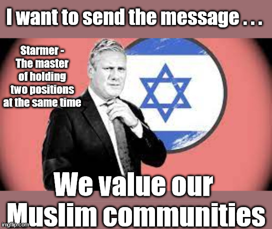 Starmer - Israel/Hamas - holding two positions at the same time | I want to send the message . . . Starmer -
The master of holding two positions at the same time; We value our 
Muslim communities; Labour MPs rebel against Labour position on Israel-Hamas ceasefire. Paula Barker, Andy Slaughter, Jess Phillips, Yasmin Qureshi, Rachel Hopkins, Sarah Owen, Afzal Khan, Naz Shah, Mary Foy, Dan Carden. | image tagged in can't trust starmer,israel hamas palestine gaza,labourisdead,illegal immigration,stop boats rwanda echr,20 mph ulez eu | made w/ Imgflip meme maker