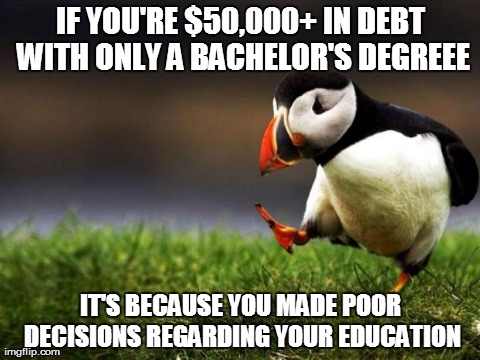 Unpopular Opinion Puffin | IF YOU'RE $50,000+ IN DEBT WITH ONLY A BACHELOR'S DEGREEE IT'S BECAUSE YOU MADE POOR DECISIONS REGARDING YOUR EDUCATION | image tagged in memes,unpopular opinion puffin,AdviceAnimals | made w/ Imgflip meme maker