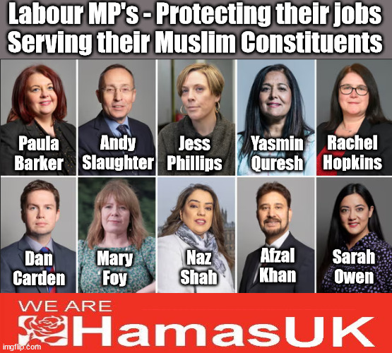 Labour MP's Supporting their (higher than Av. % of) Muslin constituents | Labour MP's - Protecting their jobs
Serving their Muslim Constituents; Yasmin Quresh; Jess Phillips; Andy Slaughter; Paula Barker; Rachel Hopkins; Afzal Khan; Naz Shah; Sarah Owen; Mary Foy; Dan Carden; Labour MP's Protecting their jobs / saving their skins - Paula Barker, Andy Slaughter, Jess Phillips, Yasmin Qureshi, Rachel Hopkins, Sarah Owen, Afzal Khan, Naz Shah, Mary Foy, Dan Carden. - supporting their (higher than Av. % of) Muslin constituency | image tagged in israel hamas palestine gaza,starmer ceasefire rebel mp's,anti-semitism,labourisdead,stop boats rwanda echr,20 mph ulez eu | made w/ Imgflip meme maker