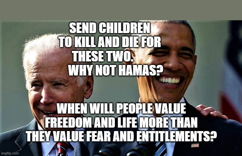 Obama and Biden laughing | SEND CHILDREN TO KILL AND DIE FOR THESE TWO.             WHY NOT HAMAS? WHEN WILL PEOPLE VALUE FREEDOM AND LIFE MORE THAN THEY VALUE FEAR AND ENTITLEMENTS? | image tagged in obama and biden laughing | made w/ Imgflip meme maker