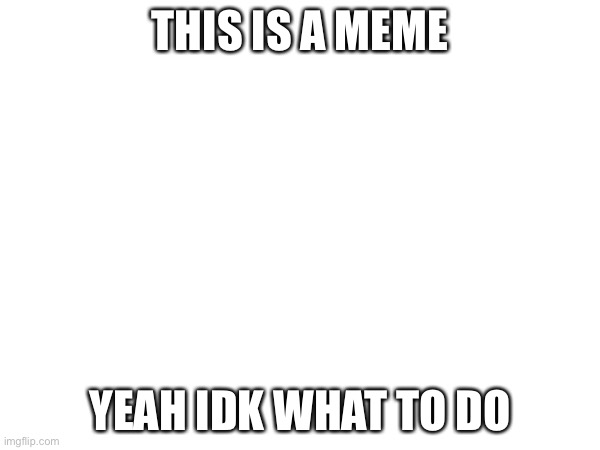 this is a meme | THIS IS A MEME; YEAH IDK WHAT TO DO | made w/ Imgflip meme maker
